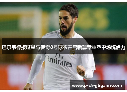 巴尔韦德接过皇马传奇8号球衣开启新篇章重塑中场统治力